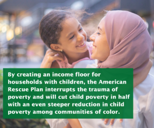 Mother in pink hijab hugs her daughter. The overlaid text reads: By creating an income floor for households with children, the American Rescue Plan interrupts the trauma of poverty and will cut child poverty in half with an even steeper reduction in child poverty among communities of color.